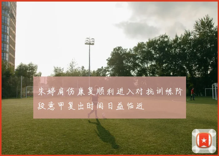 朱婷肩伤康复顺利进入对抗训练阶段意甲复出时间日益临近