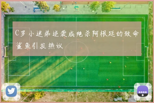 C罗小迷弟逆袭成绝杀阿根廷的致命鲨鱼引发热议