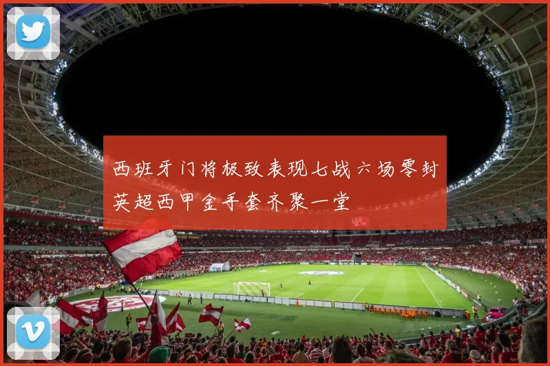 西班牙门将极致表现七战六场零封英超西甲金手套齐聚一堂