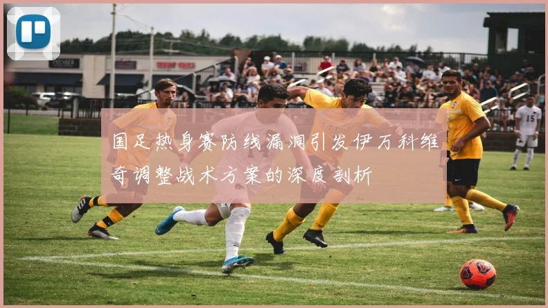 国足热身赛防线漏洞引发伊万科维奇调整战术方案的深度剖析