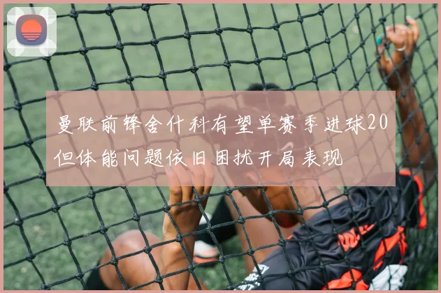 曼联前锋舍什科有望单赛季进球20但体能问题依旧困扰开局表现