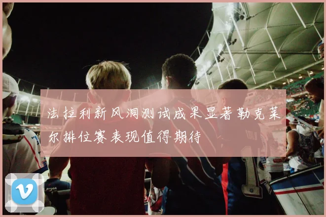 法拉利新风洞测试成果显著勒克莱尔排位赛表现值得期待