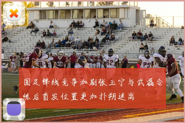 国足锋线竞争加剧张玉宁与武磊合练后首发位置更加扑朔迷离
