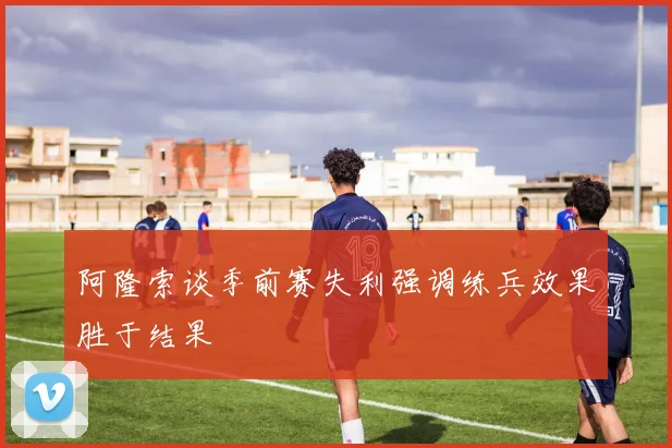 阿隆索谈季前赛失利强调练兵效果胜于结果